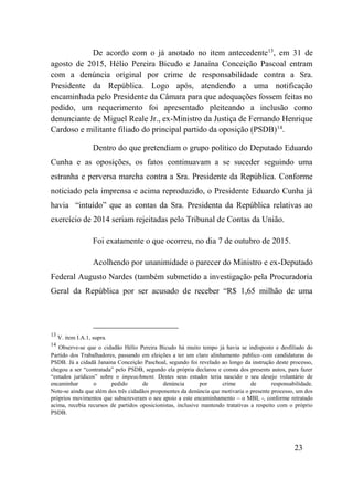 23
De acordo com o já anotado no item antecedente13
, em 31 de
agosto de 2015, Hélio Pereira Bicudo e Janaína Conceição Pascoal entram
com a denúncia original por crime de responsabilidade contra a Sra.
Presidente da República. Logo após, atendendo a uma notificação
encaminhada pelo Presidente da Câmara para que adequações fossem feitas no
pedido, um requerimento foi apresentado pleiteando a inclusão como
denunciante de Miguel Reale Jr., ex-Ministro da Justiça de Fernando Henrique
Cardoso e militante filiado do principal partido da oposição (PSDB)14
.
Dentro do que pretendiam o grupo político do Deputado Eduardo
Cunha e as oposições, os fatos continuavam a se suceder seguindo uma
estranha e perversa marcha contra a Sra. Presidente da República. Conforme
noticiado pela imprensa e acima reproduzido, o Presidente Eduardo Cunha já
havia “intuído” que as contas da Sra. Presidenta da República relativas ao
exercício de 2014 seriam rejeitadas pelo Tribunal de Contas da União.
Foi exatamente o que ocorreu, no dia 7 de outubro de 2015.
Acolhendo por unanimidade o parecer do Ministro e ex-Deputado
Federal Augusto Nardes (também submetido a investigação pela Procuradoria
Geral da República por ser acusado de receber “R$ 1,65 milhão de uma
13
V. item I.A.1, supra.
14
Observe-se que o cidadão Hélio Pereira Bicudo há muito tempo já havia se indisposto e desfiliado do
Partido dos Trabalhadores, passando em eleições a ter um claro alinhamento publico com candidaturas do
PSDB. Já a cidadã Janaina Conceição Paschoal, segundo foi revelado ao longo da instrução deste processo,
chegou a ser “contratada” pelo PSDB, segundo ela própria declarou e consta dos presents autos, para fazer
“estudos jurídicos” sobre o impeachment. Destes seus estudos teria nascido o seu desejo voluntário de
encaminhar o pedido de denúncia por crime de responsabilidade.
Note-se ainda que além dos três cidadãos proponentes da denúncia que motivaria o presente processo, um dos
próprios movimentos que subscreveram o seu apoio a este encaminhamento – o MBL -, conforme retratado
acima, recebia recursos de partidos oposicionistas, inclusive mantendo tratativas a respeito com o próprio
PSDB.
 