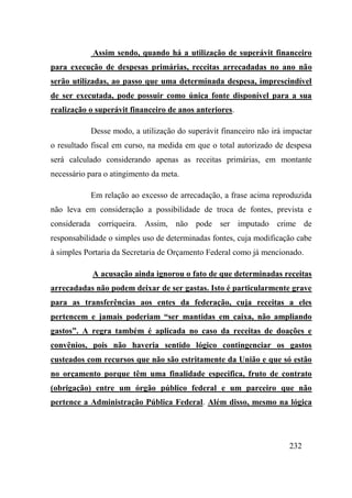 232
Assim sendo, quando há a utilização de superávit financeiro
para execução de despesas primárias, receitas arrecadadas no ano não
serão utilizadas, ao passo que uma determinada despesa, imprescindível
de ser executada, pode possuir como única fonte disponível para a sua
realização o superávit financeiro de anos anteriores.
Desse modo, a utilização do superávit financeiro não irá impactar
o resultado fiscal em curso, na medida em que o total autorizado de despesa
será calculado considerando apenas as receitas primárias, em montante
necessário para o atingimento da meta.
Em relação ao excesso de arrecadação, a frase acima reproduzida
não leva em consideração a possibilidade de troca de fontes, prevista e
considerada corriqueira. Assim, não pode ser imputado crime de
responsabilidade o simples uso de determinadas fontes, cuja modificação cabe
à simples Portaria da Secretaria de Orçamento Federal como já mencionado.
A acusação ainda ignorou o fato de que determinadas receitas
arrecadadas não podem deixar de ser gastas. Isto é particularmente grave
para as transferências aos entes da federação, cuja receitas a eles
pertencem e jamais poderiam “ser mantidas em caixa, não ampliando
gastos”. A regra também é aplicada no caso da receitas de doações e
convênios, pois não haveria sentido lógico contingenciar os gastos
custeados com recursos que não são estritamente da União e que só estão
no orçamento porque têm uma finalidade especifica, fruto de contrato
(obrigação) entre um órgão público federal e um parceiro que não
pertence a Administração Pública Federal. Além disso, mesmo na lógica
 