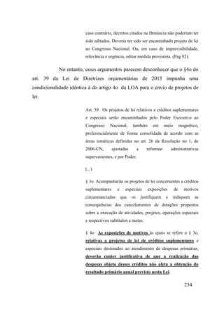 234
caso contrário, decretos citados na Denúncia não poderiam ter
sido editados. Deveria ter sido ser encaminhado projeto de lei
ao Congresso Nacional. Ou, em caso de imprevisibilidade,
relevância e urgência, editar medida provisória. (Pag 92).
No entanto, esses argumentos parecem desconhecer que o §4o do
art. 39 da Lei de Diretrizes orçamentárias de 2015 impunha uma
condicionalidade idêntica à do artigo 4o da LOA para o envio de projetos de
lei.
Art. 39. Os projetos de lei relativos a créditos suplementares
e especiais serão encaminhados pelo Poder Executivo ao
Congresso Nacional, também em meio magnético,
preferencialmente de forma consolidada de acordo com as
áreas temáticas definidas no art. 26 da Resolução no 1, de
2006-CN, ajustadas a reformas administrativas
supervenientes, e por Poder.
(...)
§ 3o Acompanharão os projetos de lei concernentes a créditos
suplementares e especiais exposições de motivos
circunstanciadas que os justifiquem e indiquem as
consequências dos cancelamentos de dotações propostos
sobre a execução de atividades, projetos, operações especiais
e respectivos subtítulos e metas.
§ 4o As exposições de motivos às quais se refere o § 3o,
relativas a projetos de lei de créditos suplementares e
especiais destinados ao atendimento de despesas primárias,
deverão conter justificativa de que a realização das
despesas objeto desses créditos não afeta a obtenção do
resultado primário anual previsto nesta Lei.
 
