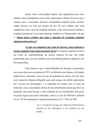 235
Sendo assim, como podem aqueles que argumentam que esses
créditos eram incompatíveis com a meta, indicar para o Poder Executivo que a
solução para a necessária alteração orçamentária proposta pelos diversos
órgãos devesse ser feita por projeto de lei? Se esse créditos não eram
compatíveis com a meta de resultado primário, como seria possível atender a
exigência trazida por lei de igual natureza, também Lei Orçamentária, de que
o “objeto desses créditos não afeta a obtenção do resultado primário
anual previsto nesta Lei”.
Se não era compatível por meio de decreto, como poderia se
tornar compatível por meio de projeto de lei? A proposta sugerida levaria a
um crime de responsabilidade da mesma natureza do que está sendo
questionado, pois, em tese, também seria uma infração patente a dispositivo de
lei orçamentária.
Cabe observar que a impossibilidade de alteração orçamentária
nos termos das teses inovadoras do TCU, do Relatório da Câmara e do Senado
poderá levar a absurdos, como no caso da repartição de receita. Um dos tipos
mais comuns de despesa obrigatória que pode ensejar um crédito suplementar
por “excesso de arrecadação” é a repartição de receita com os entes da
federação, caso a arrecadação efetiva de uma determinada receita que deve ser
repartida, seja maior do que o valor estimado na Lei orçamentária. Em geral,
há prazos legais para serem realizadas, como é o caso do IOf-Ouro, definido
no art. 153 da constituição e regulamentado pela Lei nº 7.766, de 1989:
Art. 11. O imposto será pago até o último dia útil da primeira
quinzena do mês subseqüente ao da ocorrência do fato
gerador.
 