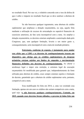 238
no resultado fiscal. Por sua vez, o relatório concorda com a tese da defesa de
que é sobre o impacto no resultado fiscal que se deve analisar a abertura de
crédito.
Se não houvesse qualquer regramento, uma abertura de crédito
suplementar que ampliasse a dotação orçamentária, ou seja, aquela feita
mediante a utilização de excesso de arrecadação ou superávit financeiro de
exercícios anteriores, de fato seria incompatível com a meta. Ao ampliar a
dotação orçamentária, os decretos estariam ampliando a autorização dada pelo
Congresso, que, sem qualquer limitação, levaria a um maior gasto e,
consequentemente, seria incompatível com a meta de resultado primário.
Entretanto, conforme já exposto, é justamente para anular
esse efeito que a LDO e os decretos de contingenciamento trazem um
dispositivo que obriga que os créditos suplementares de despesas
primárias estejam sujeitos aos limites de empenho e movimentação
financeira definidos nos decretos de contingenciamento. Ao alterar o
arcabouço legal e impor esta restrição, a estrutura legal da execução
orçamentária foi modificada para garantir que, independentemente da fonte
utilizada para abertura de crédito, esses sempre estariam sujeitos à limitação
do decreto, garantindo que a abertura de crédito suplementar seria, portanto,
compatível com a meta.
Essa modificação foi feita em 2014, e, uma vez existindo essa
limitação, apenas em um caso os créditos não seriam compatíveis com a meta,
qual seja: se não houvesse qualquer contingenciamento. Contudo, em
2015, quando esses decretos foram editados, o governo já tinha feito um
 