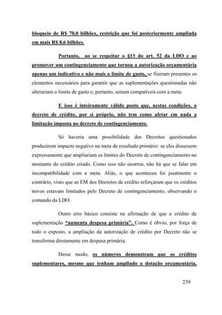 239
bloqueio de R$ 70,0 bilhões, restrição que foi posteriormente ampliada
em mais R$ 8,6 bilhões.
Portanto, ao se respeitar o §13 do art. 52 da LDO e ao
promover um contingenciamento que tornou a autorização orçamentária
apenas um indicativo e não mais o limite de gasto, se fizeram presentes os
elementos necessários para garantir que as suplementações questionadas não
alterariam o limite de gasto e, portanto, seriam compatíveis com a meta.
E isso é inteiramente válido posto que, nestas condições, o
decreto de crédito, por si próprio, não tem como afetar em nada a
limitação imposta no decreto de contingenciamento.
Só haveria uma possibilidade dos Decretos questionados
produzirem impacto negativo na meta de resultado primário: se eles dissessem
expressamente que ampliariam os limites do Decreto de contingenciamento no
montante do crédito criado. Como isso não ocorreu, não há que se falar em
incompatibilidade com a meta. Aliás, o que aconteceu foi jusatmente o
contrário, visto que as EM dos Decretos de crédito reforçaram que os créditos
novos estavam limitados pelo Decreto de contingenciamento, observando o
comando da LDO.
Outro erro básico consiste na afirmação de que o crédito de
suplementação “aumenta despesa primária”. Como é óbvio, por força de
todo o exposto, a ampliação da autorização de crédito por Decreto não se
transforma diretamente em despesa primária.
Desse modo, os números demonstram que os créditos
suplementares, mesmo que tenham ampliado a dotação orçamentária,
 