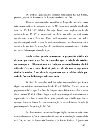242
Os créditos questionados somados totalizaram R$ 1,8 bilhão,
portanto, menos de 5% do total da dotação autorizada na LOA.
Com as suplementações ocorridas ao longo do exercício, essas
ações orçamentárias terminaram o ano de 2015 com uma dotação atualizada
total de R$ R$ 55,9 bilhões. Ou seja, houve uma suplementação da
autorização de R$ 3,7 bi, equivalente ao dobro do valor que está sendo
questionado nesses decretos. Essa suplementação superior ao valor
questionado pode ser decorrente de suplementação com cancelamento de outra
autorização, ou fruto de alterações não questionadas, como decretos editados
em outras datas ou por alteração legal.
Ainda assim, quando observamos o pagamento efetivo da
despesa, que começa na fase do empenho após a criação do crédito,
notamos que o crédito suplementar criado por meio dos Decretos não foi
utilizado. Ora, se a meta fiscal só pode ser afetada com o pagamento
efetivo do crédito, é um absurdo argumentar que o crédito criado por
meio do Decreto foi incompatível com a meta.
O nível de empenho total das ações orçamentárias que foram
objeto dos créditos suplementares foi de R$ 48,5 bilhões. Por seu turno, o
pagamento efetivo, que é a fase da despesa que efetivamente afeta a meta
fiscal, somou R$ 41,4 bilhões. Logo, a suplementação questionada não tem a
capacidade de afetar a meta fiscal, não podendo ser aferido que houve
qualquer impacto desses decretos na obtenção da meta diferente daquele já
previsto quando da aprovação da LOA.
Se olharmos essa mesma análise por órgão, apenas em dois casos
o empenho dessas ações orçamentárias foi superior a autorização já concedida
na LOA, no caso da Justiça do Trabalho e da Justiça Federal. A justiça do
 