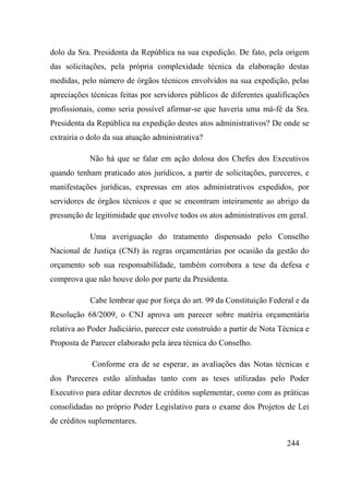 244
dolo da Sra. Presidenta da República na sua expedição. De fato, pela origem
das solicitações, pela própria complexidade técnica da elaboração destas
medidas, pelo número de órgãos técnicos envolvidos na sua expedição, pelas
apreciações técnicas feitas por servidores públicos de diferentes qualificações
profissionais, como seria possível afirmar-se que haveria uma má-fé da Sra.
Presidenta da República na expedição destes atos administrativos? De onde se
extrairia o dolo da sua atuação administrativa?
Não há que se falar em ação dolosa dos Chefes dos Executivos
quando tenham praticado atos jurídicos, a partir de solicitações, pareceres, e
manifestações jurídicas, expressas em atos administrativos expedidos, por
servidores de órgãos técnicos e que se encontram inteiramente ao abrigo da
presunção de legitimidade que envolve todos os atos administrativos em geral.
Uma averiguação do tratamento dispensado pelo Conselho
Nacional de Justiça (CNJ) às regras orçamentárias por ocasião da gestão do
orçamento sob sua responsabilidade, também corrobora a tese da defesa e
comprova que não houve dolo por parte da Presidenta.
Cabe lembrar que por força do art. 99 da Constituição Federal e da
Resolução 68/2009, o CNJ aprova um parecer sobre matéria orçamentária
relativa ao Poder Judiciário, parecer este construído a partir de Nota Técnica e
Proposta de Parecer elaborado pela área técnica do Conselho.
Conforme era de se esperar, as avaliações das Notas técnicas e
dos Pareceres estão alinhadas tanto com as teses utilizadas pelo Poder
Executivo para editar decretos de créditos suplementar, como com as práticas
consolidadas no próprio Poder Legislativo para o exame dos Projetos de Lei
de créditos suplementares.
 