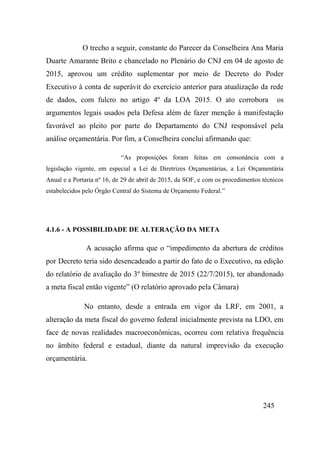 245
O trecho a seguir, constante do Parecer da Conselheira Ana Maria
Duarte Amarante Brito e chancelado no Plenário do CNJ em 04 de agosto de
2015, aprovou um crédito suplementar por meio de Decreto do Poder
Executivo à conta de superávit do exercício anterior para atualização da rede
de dados, com fulcro no artigo 4º da LOA 2015. O ato corrobora os
argumentos legais usados pela Defesa além de fazer menção à manifestação
favorável ao pleito por parte do Departamento do CNJ responsável pela
análise orçamentária. Por fim, a Conselheira conclui afirmando que:
“As proposições foram feitas em consonância com a
legislação vigente, em especial a Lei de Diretrizes Orçamentárias, a Lei Orçamentária
Anual e a Portaria nº 16, de 29 de abril de 2015, da SOF, e com os procedimentos técnicos
estabelecidos pelo Órgão Central do Sistema de Orçamento Federal.”
4.1.6 - A POSSIBILIDADE DE ALTERAÇÃO DA META
A acusação afirma que o “impedimento da abertura de créditos
por Decreto teria sido desencadeado a partir do fato de o Executivo, na edição
do relatório de avaliação do 3º bimestre de 2015 (22/7/2015), ter abandonado
a meta fiscal então vigente” (O relatório aprovado pela Câmara)
No entanto, desde a entrada em vigor da LRF, em 2001, a
alteração da meta fiscal do governo federal inicialmente prevista na LDO, em
face de novas realidades macroeconômicas, ocorreu com relativa frequência
no âmbito federal e estadual, diante da natural imprevisão da execução
orçamentária.
 