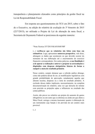 247
transparência e planejamento elencados como princípios da gestão fiscal na
Lei de Responsabilidade Fiscal.
Em resposta aos questionamentos do TCU em 2015, sobre o fato
de o Executivo, na edição do relatório de avaliação do 3º bimestre de 2015
(22/7/2015), ter utilizado o Projeto de Lei de alteração da meta fiscal, a
Secretaria de Orçamento Federal se posicionou da seguinte maneira:
“Nota Técnica 337/2015/SEAFI/SOF/MP
(...) verifica-se que os relatórios são feitos com base em
estimativas. Logo, apresentam natureza prospectiva, vale dizer,
abrangem os dados que acontecem ou que deverão ocorrer do
momento da sua elaboração até o encerramento do exercício
financeiro correspondente. Em outras palavras, a sua finalidade é
a de apurar a realização e antever e projetar as arrecadações e
dispêndios com despesas obrigatórias futuras de forma a
cumprir a meta de resultado primário.
Nesse cenário, cumpre destacar que a referida análise abrange,
como não poderia deixar de ser, as modificações legislativas com
grande probabilidade de aprovação, notadamente aquelas que
alteram receitas, despesas ou a meta de resultado primário. A
exclusão desses dados implicaria, necessariamente, na completa
descaracterização do relatório, uma vez que deixaria de retratar
com precisão as projeções aptas a influenciar no resultado das
contas públicas.
Assim, não prever no relatório um projeto de aumento de gastos
obrigatórios ou um outro que os diminua ou ainda um que altere a
Meta Fiscal, carrega a mesma insensatez quanto à elaboração de
um instrumento cuja função é de previsão de um cenário mais
provável.
(...)
 