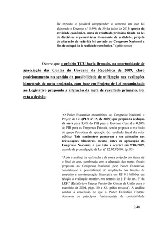 248
De exposto, é possível compreender o contexto em que foi
elaborado o Decreto n.º 8.496, de 30 de julho de 2015: queda da
atividade econômica, meta de resultado primário fixada na lei
de diretrizes orçamentárias dissonante da realidade, projeto
de alteração da referida lei enviado ao Congresso Nacional a
fim de adequá-la à realidade econômica.” (grifo nosso)
Ocorre que o próprio TCU havia firmado, na oportunidade de
apreciação das Contas do Governo da República de 2009, claro
posicionamento no sentido da possibilidade de utilização nas avaliações
bimestrais de meta projetada, com base em Projeto de Lei encaminhado
ao Legislativo propondo a alteração da meta de resultado primário. Foi
esta a decisão:
“O Poder Executivo encaminhou ao Congresso Nacional o
Projeto de Lei (PLN nº 15, de 2009) que propunha redução
da meta para 1,4% do PIB para o Governo Central e 0,20%
do PIB para as Empresas Estatais, sendo proposta a exclusão
do grupo Petrobras da apuração do resultado fiscal do setor
público. Tais parâmetros passaram a ser adotados nas
reavaliações bimestrais mesmo antes da aprovação do
Congresso Nacional, o que veio a ocorrer em 9/10/2009,
quando da promulgação da Lei nº 12.053/2009. (p. 80)
“Após a análise da realização e da nova projeção dos itens até
o final do ano, combinada com a alteração das metas fiscais
propostas ao Congresso Nacional pelo Poder Executivo,
constatou-se a possibilidade de ampliação dos limites de
empenho e movimentação financeira em R$ 9,1 bilhões em
relação à avaliação anterior, nos termos do § 1º do art. 9º da
LRF.” (Relatório e Parecer Prévio das Contas da União para o
exercício de 2001, págs. 80 e 82, grifos nossos)”. A análise
conduz à conclusão de que o Poder Executivo Federal
observou os princípios fundamentais de contabilidade
 
