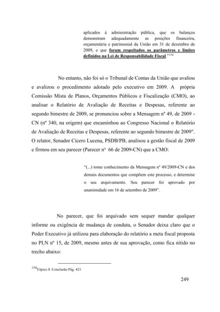 249
aplicados à administração pública, que os balanços
demonstram adequadamente as posições financeira,
orçamentária e patrimonial da União em 31 de dezembro de
2009, e que foram respeitados os parâmetros e limites
definidos na Lei de Responsabilidade Fiscal.”134
No entanto, não foi só o Tribunal de Contas da União que avaliou
e avalizou o procedimento adotado pelo executivo em 2009. A própria
Comissão Mista de Planos, Orçamentos Públicos e Fiscalização (CMO), ao
analisar o Relatório de Avaliação de Receitas e Despesas, referente ao
segundo bimestre de 2009, se pronunciou sobre a Mensagem nº 49, de 2009 -
CN (nº 340, na origem) que encaminhou ao Congresso Nacional o Relatório
de Avaliação de Receitas e Despesas, referente ao segundo bimestre de 2009".
O relator, Senador Cícero Lucena, PSDB/PB, analisou a gestão fiscal de 2009
e firmou em seu parecer (Parecer no
66 de 2009-CN) que a CMO:
“(...) tome conhecimento da Mensagem nº 49/2009-CN e dos
demais documentos que compõem este processo, e determine
o seu arquivamento. Seu parecer foi aprovado por
unanimidade em 16 de setembro de 2009”.
No parecer, que foi arquivado sem sequer mandar qualquer
informe ou exigência de mudança de conduta, o Senador deixa claro que o
Poder Executivo já utilizou para elaboração do relatório a meta fiscal proposta
no PLN nº 15, de 2009, mesmo antes de sua aprovação, como fica nítido no
trecho abaixo:
134
Tópico 8. Conclusão Pág. 421
 