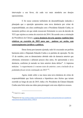 25
intervenção a seu favor, ele cada vez mais atenderia aos desejos
oposicionistas.
E foi nesse contexto turbulento de desestabilização induzida e
planejada que a oposição apresentou uma nova denúncia por crime de
responsabilidade, em clara combinação com o Presidente Eduardo Cunha, no
momento político em que ainda ressoavam fortemente os ecos da decisão do
TCU que rejeitou as contas do exercício de 2014. De acordo com a orientação
da Presidência da Câmara, a nova denúncia deveria apontar também fatos
relativos ao exercício de 2015 para que pudesse ser aceita, sem
constrangimentos jurídicos e políticos.
Desta forma previamente ajustada, tudo foi executado em perfeita
harmonia entre o Deputado Eduardo Cunha e os partidos de oposição. No dia
15 de outubro, com os denunciantes abrindo mão da denuncia anterior que
ofertaram, reiteraram e aditaram poucos dias antes, foi apresentada a nova
denúncia, conforme já narrado no item anterior desta defesa19
. A imprensa
noticiou: “o requerimento é o mesmo texto do anterior, com a inclusão de as
pedaladas fiscais terem continuado em 2015”20
.
Agora, tendo sobre a sua mesa uma nova denúncia de crime de
responsabilidade que fazia referencia a hipotéticos atos ilícitos que teriam
ocorrido ao longo do ano de 2015, tinha o Sr. Presidente da Câmara Eduardo
Cunha uma forte arma nas mãos para prosseguir com seus objetivos escusos.
19
V item I.A.1, supra.
20
Disponível em: http://politica.estadao.com.br/noticias/geral,bicudo-e-reale-protocolam-novo-pedido-de-
impeachment-da-presidente-dilma-,1780214
 