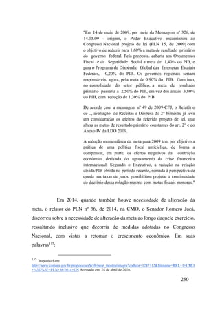 250
"Em 14 de maio de 2009, por meio da Mensagem nº 326, de
14.05.09 - origem, o Poder Executivo encaminhou ao
Congresso Nacional projeto de lei (PLN 15, de 2009) com
o objetivo de reduzir para 1,60% a meta de resultado primário
do governo federal. Pela proposta. caberia aos Orçamentos
Fiscal e da Seguridade Social a meta de 1,40% do PIB, e
para o Programa de Dispêndio Global das Empresas Estatais
Federais, 0,20% do PIB. Os governos regionais seriam
responsáveis, agora, pela meta de 0,90% do PIB. Com isso,
no consolidado do setor público, a meta de resultado
primário passaria a 2,50% do PIB, em vez dos atuais 3,80%
do PIB, com redução de 1,30% do PIB.
De acordo com a mensagem nº 49 de 2009-CfJ, o Relatório
de .., avaliação de Receitas e Despesa do 2° bimestre já leva
em consideração os efeitos do referido projeto de lei, que
altera as metas de resultado primário constantes do art. 2° e do
Anexo IV da LDO 2009.
A redução momentânea da meta para 2009 tem por objetivo a
prática de uma política fiscal anticíclica, de forma a
compensar, em parte, os efeitos negativos da contração
econômica derivada do agravamento da crise financeira
internacional. Segundo o Executivo, a redução na relação
dívida/PIB obtida no período recente, somada à perspectiva de
queda nas taxas de juros, possibilitou projetar a continuidade
do declínio dessa relação mesmo com metas fiscais menores."
Em 2014, quando também houve necessidade de alteração da
meta, o relator do PLN nº 36, de 2014, na CMO, o Senador Romero Jucá,
discorreu sobre a necessidade de alteração da meta ao longo daquele exercício,
ressaltando inclusive que decorria de medidas adotadas no Congresso
Nacional, com vistas a retomar o crescimento econômico. Em suas
palavras135
:
135
Disponível em:
http://www.camara.gov.br/proposicoesWeb/prop_mostrarintegra?codteor=1287312&filename=RRL+1+CMO
+%3D%3E+PLN+36/2014+CN Acessado em: 28 de abril de 2016.
 