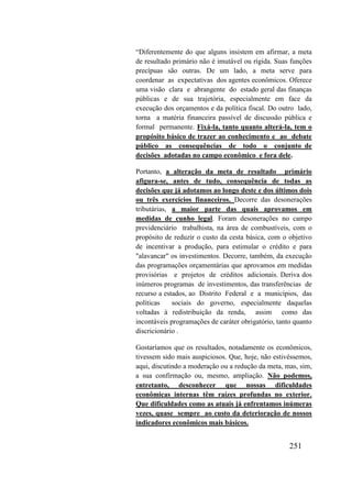 251
“Diferentemente do que alguns insistem em afirmar, a meta
de resultado primário não é imutável ou rígida. Suas funções
precípuas são outras. De um lado, a meta serve para
coordenar as expectativas dos agentes econômicos. Oferece
uma visão clara e abrangente do estado geral das finanças
públicas e de sua trajetória, especialmente em face da
execução dos orçamentos e da política fiscal. Do outro lado,
torna a matéria financeira passível de discussão pública e
formal permanente. Fixá-la, tanto quanto alterá-la, tem o
propósito básico de trazer ao conhecimento e ao debate
público as consequências de todo o conjunto de
decisões adotadas no campo econômico e fora dele.
Portanto, a alteração da meta de resultado primário
afigura-se, antes de tudo, consequência de todas as
decisões que já adotamos ao longo deste e dos últimos dois
ou três exercícios financeiros. Decorre das desonerações
tributárias, a maior parte das quais aprovamos em
medidas de cunho legal. Foram desonerações no campo
previdenciário trabalhista, na área de combustíveis, com o
propósito de reduzir o custo da cesta básica, com o objetivo
de incentivar a produção, para estimular o crédito e para
"alavancar" os investimentos. Decorre, também, da execução
das programações orçamentárias que aprovamos em medidas
provisórias e projetos de créditos adicionais. Deriva dos
inúmeros programas de investimentos, das transferências de
recurso a estados, ao Distrito Federal e a municípios, das
políticas sociais do governo, especialmente daquelas
voltadas à redistribuição da renda, assim como das
incontáveis programações de caráter obrigatório, tanto quanto
discricionário .
Gostaríamos que os resultados, notadamente os econômicos,
tivessem sido mais auspiciosos. Que, hoje, não estivéssemos,
aqui, discutindo a moderação ou a redução da meta, mas, sim,
a sua confirmação ou, mesmo, ampliação. Não podemos,
entretanto, desconhecer que nossas dificuldades
econômicas internas têm raízes profundas no exterior.
Que dificuldades como as atuais já enfrentamos inúmeras
vezes, quase sempre ao custo da deterioração de nossos
indicadores econômicos mais básicos.
 