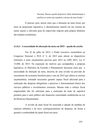 253
Nacional. Mesmo quando disponível sólida fundamentação a
justificar as razões que impedem o alcance da meta fixada.”
É preciso, pois, deixar claro que a alteração da meta fiscal, por
meio de proposição legislativa, é absolutamente natural em um sistema de
metas sujeito a relevante grau de imprevisão imposto pela própria dinâmica
das relações econômicas.
4.1.6.2 - A necessidade de alteração da meta em 2015 – queda da receita
Em 22 de julho de 2015, o Poder executivo encaminhou ao
Congresso Nacional o PLN nº 5, de 2015 para alterar os dispositivos
referentes à meta orçamentária prevista para 2015 na LDO 2015, Lei nº
13.080, de 2015. Na exposição de motivos que acompanhou a proposta
legislativa, os Ministros da Fazenda e Planejamento deixaram claro que a
necessidade de alteração da meta, decorria de uma revisão na previsão de
crescimento da economia brasileira para o ano de 2015 que afetou as receitas
orçamentárias, tornando necessário garantir espaço fiscal adicional para a
realização das despesas obrigatórias e preservar o funcionamento básico dos
serviços públicos e investimentos essencias. Mesmo todo o esforço fiscal
empreendido não foi suficiente para a realização da meta de superávit
primário para o setor público não financeiro consolidado estabelecida na Lei
de Diretrizes Orçamentária.
A revisão da meta fiscal foi associada à adoção de medidas de
natureza tributária e de novo contingenciamento de despesas, de forma a
garantir a continuidade do ajuste fiscal em curso.
 