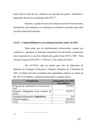 255
meta fiscal ao final do ano viabilizou um aumento dos gastos permitindo o
pagamento dos passivos apontados pelo TCU136
.
Portanto, a queda da receita em relação ao previsto foi decorrente,
basicamente, das mudanças nos parâmetros econômicos estimados tanto pelo
governo quanto pelo mercado.
4.1.6.3 - A impossibilidade de um contingenciamento maior em 2015
Nesta parte, por ser absolutamente esclarecedora, cumpre que
venhamos a reproduzir os principais argumentos da nota técnica conjunta das
áreas responsáveis no governo federal pela gestão fiscal (STN e SOF - Nota
Técnica Conjunta SOF-STN nº 1/2015 de 23 de outubro de 2015).
Até 16/7/2015, data da análise para fins de elaboração do
Relatório de Avaliação de Receitas e Despesas Primárias do 3º Bimestre de
2015, no Poder Executivo já tinham sido empenhadas despesas na ordem de
R$ 149.151,0 milhões, conforme demonstrado no quadro abaixo:
Classificação Empenhado até 16/07
(R$ milhões)
Programa de Aceleração do Crescimento -
PAC
16.785,9
Despesas Obrigatórias (com controle de
fluxo)
92.075,3
Emendas Parlamentares Impositivas 0,0
Demais Despesas 40.289,8
Total 149.151,0
136
 