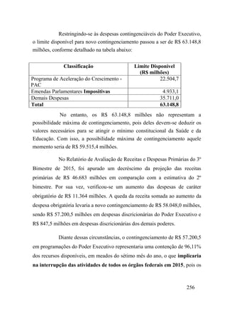 256
Restringindo-se às despesas contingenciáveis do Poder Executivo,
o limite disponível para novo contingenciamento passou a ser de R$ 63.148,8
milhões, conforme detalhado na tabela abaixo:
Classificação Limite Disponível
(R$ milhões)
Programa de Aceleração do Crescimento -
PAC
22.504,7
Emendas Parlamentares Impositivas 4.933,1
Demais Despesas 35.711,0
Total 63.148,8
No entanto, os R$ 63.148,8 milhões não representam a
possibilidade máxima de contingenciamento, pois deles devem-se deduzir os
valores necessários para se atingir o mínimo constitucional da Saúde e da
Educação. Com isso, a possibilidade máxima de contingenciamento aquele
momento seria de R$ 59.515,4 milhões.
No Relatório de Avaliação de Receitas e Despesas Primárias do 3º
Bimestre de 2015, foi apurado um decréscimo da projeção das receitas
primárias de R$ 46.683 milhões em comparação com a estimativa do 2º
bimestre. Por sua vez, verificou-se um aumento das despesas de caráter
obrigatório de R$ 11.364 milhões. A queda da receita somada ao aumento da
despesa obrigatória levaria a novo contingenciamento de R$ 58.048,0 milhões,
sendo R$ 57.200,5 milhões em despesas discricionárias do Poder Executivo e
R$ 847,5 milhões em despesas discricionárias dos demais poderes.
Diante dessas circunstâncias, o contingenciamento de R$ 57.200,5
em programações do Poder Executivo representaria uma contenção de 96,11%
dos recursos disponíveis, em meados do sétimo mês do ano, o que implicaria
na interrupção das atividades de todos os órgãos federais em 2015, pois os
 