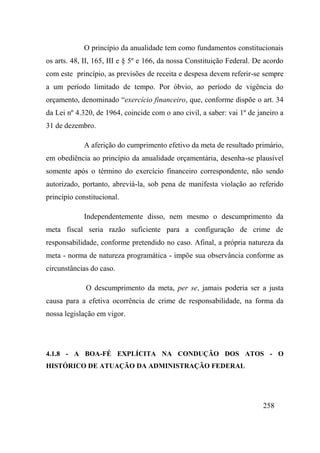 258
O princípio da anualidade tem como fundamentos constitucionais
os arts. 48, II, 165, III e § 5º e 166, da nossa Constituição Federal. De acordo
com este princípio, as previsões de receita e despesa devem referir-se sempre
a um período limitado de tempo. Por óbvio, ao período de vigência do
orçamento, denominado “exercício financeiro, que, conforme dispõe o art. 34
da Lei nº 4.320, de 1964, coincide com o ano civil, a saber: vai 1º de janeiro a
31 de dezembro.
A aferição do cumprimento efetivo da meta de resultado primário,
em obediência ao princípio da anualidade orçamentária, desenha-se plausível
somente após o término do exercício financeiro correspondente, não sendo
autorizado, portanto, abreviá-la, sob pena de manifesta violação ao referido
princípio constitucional.
Independentemente disso, nem mesmo o descumprimento da
meta fiscal seria razão suficiente para a configuração de crime de
responsabilidade, conforme pretendido no caso. Afinal, a própria natureza da
meta - norma de natureza programática - impõe sua observância conforme as
circunstâncias do caso.
O descumprimento da meta, per se, jamais poderia ser a justa
causa para a efetiva ocorrência de crime de responsabilidade, na forma da
nossa legislação em vigor.
4.1.8 - A BOA-FÉ EXPLÍCITA NA CONDUÇÃO DOS ATOS - O
HISTÓRICO DE ATUAÇÃO DA ADMINISTRAÇÃO FEDERAL
 