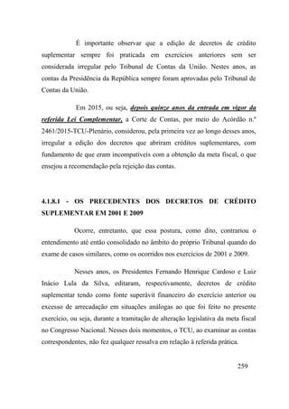 259
É importante observar que a edição de decretos de crédito
suplementar sempre foi praticada em exercícios anteriores sem ser
considerada irregular pelo Tribunal de Contas da União. Nestes anos, as
contas da Presidência da República sempre foram aprovadas pelo Tribunal de
Contas da União.
Em 2015, ou seja, depois quinze anos da entrada em vigor da
referida Lei Complementar, a Corte de Contas, por meio do Acórdão n.º
2461/2015-TCU-Plenário, considerou, pela primeira vez ao longo desses anos,
irregular a edição dos decretos que abriram créditos suplementares, com
fundamento de que eram incompatíveis com a obtenção da meta fiscal, o que
ensejou a recomendação pela rejeição das contas.
4.1.8.1 - OS PRECEDENTES DOS DECRETOS DE CRÉDITO
SUPLEMENTAR EM 2001 E 2009
Ocorre, entretanto, que essa postura, como dito, contrariou o
entendimento até então consolidado no âmbito do próprio Tribunal quando do
exame de casos similares, como os ocorridos nos exercícios de 2001 e 2009.
Nesses anos, os Presidentes Fernando Henrique Cardoso e Luiz
Inácio Lula da Silva, editaram, respectivamente, decretos de crédito
suplementar tendo como fonte superávit financeiro do exercício anterior ou
excesso de arrecadação em situações análogas ao que foi feito no presente
exercício, ou seja, durante a tramitação de alteração legislativa da meta fiscal
no Congresso Nacional. Nesses dois momentos, o TCU, ao examinar as contas
correspondentes, não fez qualquer ressalva em relação à referida prática.
 