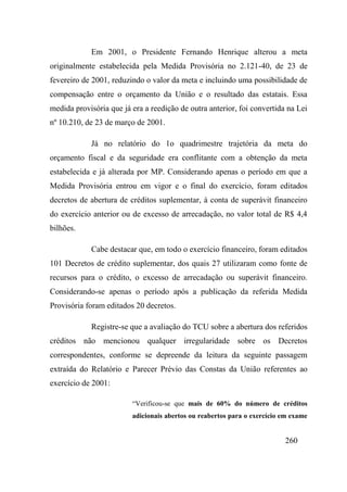 260
Em 2001, o Presidente Fernando Henrique alterou a meta
originalmente estabelecida pela Medida Provisória no 2.121-40, de 23 de
fevereiro de 2001, reduzindo o valor da meta e incluindo uma possibilidade de
compensação entre o orçamento da União e o resultado das estatais. Essa
medida provisória que já era a reedição de outra anterior, foi convertida na Lei
nº 10.210, de 23 de março de 2001.
Já no relatório do 1o quadrimestre trajetória da meta do
orçamento fiscal e da seguridade era conflitante com a obtenção da meta
estabelecida e já alterada por MP. Considerando apenas o período em que a
Medida Provisória entrou em vigor e o final do exercício, foram editados
decretos de abertura de créditos suplementar, à conta de superávit financeiro
do exercício anterior ou de excesso de arrecadação, no valor total de R$ 4,4
bilhões.
Cabe destacar que, em todo o exercício financeiro, foram editados
101 Decretos de crédito suplementar, dos quais 27 utilizaram como fonte de
recursos para o crédito, o excesso de arrecadação ou superávit financeiro.
Considerando-se apenas o período após a publicação da referida Medida
Provisória foram editados 20 decretos.
Registre-se que a avaliação do TCU sobre a abertura dos referidos
créditos não mencionou qualquer irregularidade sobre os Decretos
correspondentes, conforme se depreende da leitura da seguinte passagem
extraída do Relatório e Parecer Prévio das Constas da União referentes ao
exercício de 2001:
“Verificou-se que mais de 60% do número de créditos
adicionais abertos ou reabertos para o exercício em exame
 