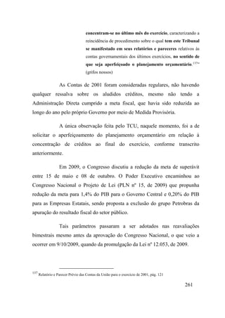 261
concentram-se no último mês do exercício, caracterizando a
reincidência de procedimento sobre o qual tem este Tribunal
se manifestado em seus relatórios e pareceres relativos às
contas governamentais dos últimos exercícios, no sentido de
que seja aperfeiçoado o planejamento orçamentário.137
”
(grifos nossos)
As Contas de 2001 foram consideradas regulares, não havendo
qualquer ressalva sobre os aludidos créditos, mesmo não tendo a
Administração Direta cumprido a meta fiscal, que havia sido reduzida ao
longo do ano pelo próprio Governo por meio de Medida Provisória.
A única observação feita pelo TCU, naquele momento, foi a de
solicitar o aperfeiçoamento do planejamento orçamentário em relação à
concentração de créditos ao final do exercício, conforme transcrito
anteriormente.
Em 2009, o Congresso discutiu a redução da meta de superávit
entre 15 de maio e 08 de outubro. O Poder Executivo encaminhou ao
Congresso Nacional o Projeto de Lei (PLN nº 15, de 2009) que propunha
redução da meta para 1,4% do PIB para o Governo Central e 0,20% do PIB
para as Empresas Estatais, sendo proposta a exclusão do grupo Petrobras da
apuração do resultado fiscal do setor público.
Tais parâmetros passaram a ser adotados nas reavaliações
bimestrais mesmo antes da aprovação do Congresso Nacional, o que veio a
ocorrer em 9/10/2009, quando da promulgação da Lei nº 12.053, de 2009.
137
Relatório e Parecer Prévio das Contas da União para o exercício de 2001, pág. 121
 