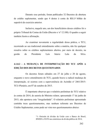262
Durante esse período, foram publicados 32 Decretos de abertura
de crédito suplementar, sendo que 4 destes à conta de R$1,9 bilhão de
superávit do exercício anterior.
Inclusive, naquele ano, um dos beneficiários desses créditos foi o
próprio Tribunal de Contas da União (Decreto s/ nº 12.108). O quadro a seguir
também ilustra a afirmação.
Ao examinar novamente a regularidade dessa prática, o TCU,
recorrendo ao seu tradicional entendimento sobre a matéria, não fez qualquer
ressalva sobre os créditos suplementares abertos, por meio de decreto, na
gestão do Presidente Luís Inácio Lula da Silva.
4.1.8.2 - A MUDANÇA DE INTERPRETAÇÃO DO TCU APÓS A
EDIÇÃO DOS DECRETOS QUESTIONADOS
Os decretos foram editados em 27 de julho e 20 de agosto,
enquanto o novo entendimento do TCU, quando houve a radical mudança de
interpretação, só ocorreu com a superveniência do Acórdão nº 2461/2015-
TCU-Plenário, em 07 de outubro de 2015.
É importante observar que o relatório preliminar do TCU relativo
às contas de 2014, de autoria do Ministro relator, apresentado 17 de junho de
2015, não apontava esta “irregularidade”. O relatório preliminar apresentado
continha treze questionamentos, mas nenhum referente aos Decretos de
Crédito Suplementar, como pode ser visto nos questionamentos abaixo:
“1- Omissão de dívidas da União com o Banco do Brasil,
BNDES e FGTS nas estatísticas da dívida pública de 2014;
 