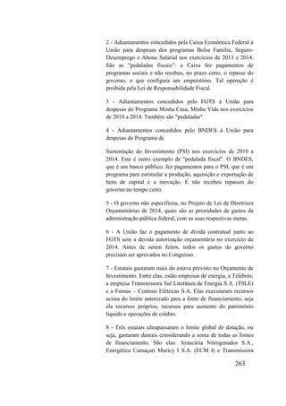 263
2 - Adiantamentos concedidos pela Caixa Econômica Federal à
União para despesas dos programas Bolsa Família, Seguro-
Desemprego e Abono Salarial nos exercícios de 2013 e 2014.
São as "pedaladas fiscais": a Caixa fez pagamentos de
programas sociais e não recebeu, no prazo certo, o repasse do
governo, o que configura um empréstimo. Tal operação é
proibida pela Lei de Responsabilidade Fiscal.
3 - Adiantamentos concedidos pelo FGTS à União para
despesas do Programa Minha Casa, Minha Vida nos exercícios
de 2010 a 2014. Também são "pedaladas".
4 - Adiantamentos concedidos pelo BNDES à União para
despesas do Programa de
Sustentação do Investimento (PSI) nos exercícios de 2010 a
2014. Este é outro exemplo de "pedalada fiscal". O BNDES,
que é um banco público, fez pagamentos para o PSI, que é um
programa para estimular a produção, aquisição e exportação de
bens de capital e a inovação. E não recebeu repasses do
governo no tempo certo.
5 - O governo não especificou, no Projeto de Lei de Diretrizes
Orçamentárias de 2014, quais são as prioridades de gastos da
administração pública federal, com as suas respectivas metas.
6 - A União faz o pagamento de dívida contratual junto ao
FGTS sem a devida autorização orçamentária no exercício de
2014. Antes de serem feitos, todos os gastos do governo
precisam ser aprovados no Congresso.
7 - Estatais gastaram mais do estava previsto no Orçamento de
Investimento. Entre elas, estão empresas de energia, a Telebrás;
a empresa Transmissora Sul Litorânea de Energia S.A. (TSLE)
e a Furnas – Centrais Elétricas S.A. Elas executaram recursos
acima do limite autorizado para a fonte de financiamento, seja
ela recursos próprios, recursos para aumento do patrimônio
líquido e operações de crédito.
8 - Três estatais ultrapassaram o limite global de dotação, ou
seja, gastaram demais considerando a soma de todas as fontes
de financiamento. São elas: Araucária Nitrogenados S.A.,
Energética Camaçari Muricy I S.A. (ECM I) e Transmissora
 