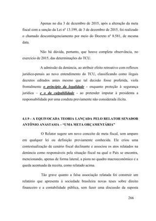 266
Apenas no dia 3 de dezembro de 2015, após a alteração da meta
fiscal com a sanção da Lei nº 13.199, de 3 de dezembro de 2015, foi realizado
o chamado descontingenciamento por meio do Decreto nº 8.581, de mesma
data.
Não há dúvida, portanto, que houve completa observância, no
exercício de 2015, das determinações do TCU.
A admissão da denúncia, ao atribuir efeito retroativo com reflexos
jurídico-penais ao novo entendimento do TCU, classificando como ilegais
decretos editados antes mesmo que tal decisão fosse proferida, viola
frontalmente o princípio da legalidade - enquanto proteção à segurança
jurídica – e o da culpabilidade - ao pretender imputar à presidenta a
responsabilidade por uma conduta previamente não considerada ilícita.
4.1.9 - A EQUIVOCADA TEORIA LANÇADA PELO RELATOR SENADOR
ANTÔNIO ANASTASIA – “UMA META ORÇAMENTÁRIA”
O Relator sugere um novo conceito de meta fiscal, sem amparo
em qualquer lei ou definição previamente conhecida. Ele criou uma
contextualização de cenário fiscal declinante e associou os atos relatados na
denúncia como responsáveis pela situação fiscal na qual o País se encontra,
mencionando, apenas de forma lateral, a piora no quadro macroeconômico e a
queda acentuada da receita, como relatado acima.
Tão grave quanto a falsa associação relatada foi construir um
relatório que apresenta à sociedade brasileira novas teses sobre direito
financeiro e a contabilidade pública, sem fazer uma discussão da suposta
 