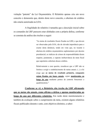 267
violação “patente” da Lei Orçamentária. O Relatório apenas cria um novo
conceito e demonstra que, dentro deste novo conceito, a abertura de créditos
não estaria autorizada na LOA.
A fragilidade do relatório é tamanha que a descrição inicial sobre
os comandos da LRF parecem estar alinhadas com a própria defesa, conforme
se constata da análise dos trechos a seguir:
"As metas de resultados fiscais fixadas na LDO, e que devem
ser observadas pela LOA, são de elevada importância para o
exame desta denúncia, tendo em vista que, no tocante à
abertura de créditos orçamentários suplementares por decreto
presidencial, os indícios de crimes de responsabilidade dizem
respeito, justamente, a suposta inobservância da meta fiscal
que suportaria a abertura desses créditos.
Relativamente a esse quesito, ressalta-se que a LRF não se
limitou a exigir o estabelecimento de metas anuais. (...) a lei
exige que as metas de resultado primário, conquanto
sejam fixadas em bases anuais, sejam monitoradas ao
longo do ano mediante pontos de controle bimestrais e
quadrimestrais."
Conforme se vê, o Relatório cita trecho da LRF afirmando
que as metas são anuais, como afirma a defesa e apenas monitoradas ao
longo do ano por diferentes relatórios. Em razão deste monitoramento e
também da avaliação sobre o cumprimento da meta, existem alguns relatórios
fiscais publicados durante o anto, com objetivos distintos, a saber:
 