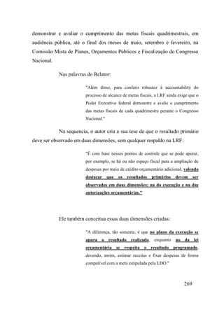 269
demonstrar e avaliar o cumprimento das metas fiscais quadrimestrais, em
audiência pública, até o final dos meses de maio, setembro e fevereiro, na
Comissão Mista de Planos, Orçamentos Públicos e Fiscalização do Congresso
Nacional.
Nas palavras do Relator:
"Além disso, para conferir robustez à accountability do
processo de alcance de metas fiscais, a LRF ainda exige que o
Poder Executivo federal demonstre e avalie o cumprimento
das metas fiscais de cada quadrimestre perante o Congresso
Nacional."
Na sequencia, o autor cria a sua tese de que o resultado primário
deve ser observado em duas dimensões, sem qualquer respaldo na LRF:
"É com base nesses pontos de controle que se pode apurar,
por exemplo, se há ou não espaço fiscal para a ampliação de
despesas por meio de crédito orçamentário adicional, valendo
destacar que os resultados primários devem ser
observados em duas dimensões: na da execução e na das
autorizações orçamentárias."
Ele também conceitua essas duas dimensões criadas:
"A diferença, tão somente, é que no plano da execução se
apura o resultado realizado, enquanto no da lei
orçamentária se respeita o resultado programado,
devendo, assim, estimar receitas e fixar despesas de forma
compatível com a meta estipulada pela LDO."
 