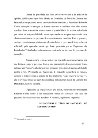 27
Diante da gravidade dos fatos que o envolviam e da pressão da
opinião pública para que fosse aberto na Comissão de Ética da Câmara dos
Deputados um processo para a cassação do seu mandato, o Presidente Eduardo
Cunha começou a navegar de forma cautelosa e ardilosa entre dois mares
revoltos. Para a oposição, acenava com a possibilidade de aceitar a denúncia
por crime de responsabilidade, desde que recebesse o apoio necessário para
obstar o andamento do processo de cassação do seu mandato. Para o governo,
enviava emissários que diziam que ele não abriria o processo de impeachment
solicitado pela oposição, desde que fosse garantido que os Deputados do
Partido dos Trabalhadores não votariam contra ele na abertura do processo de
cassação.
Jogava, assim, com os setores da oposição, ao mesmo tempo em
que tentava coagir o governo. Com o seu permanente descompromisso ético,
colocou em “leilão” a abertura de um processo por crime de responsabilidade
contra a Sra. Presidente da República. E enquanto aguardava os lances,
deixava o tempo correr, a espera de dias melhores. “Ego in portu navigo”22
,
era o revelado modo de agir da autoridade parlamentar maior da Câmara dos
Deputados, naquele instante.
O processo de impeachment era, assim, encarado pelo Presidente
Eduardo Cunha como a sua verdadeira “tábua de salvação”, em face do
processo de cassação do seu mandato. A respeito, registrou a imprensa:
“IMPEACHMENT É 'TÁBUA DE SALVAÇÃO' “DE
EDUARDO CUNHA"
22
“Navegando no porto”.
 