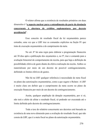 270
O relator afirma que a existência de resultados primários em duas
dimensões é “o aspecto nuclear para o entendimento da parte da denúncia
concernente à abertura de créditos suplementares por decreto
presidencial”.
Esse conceito de resultado fiscal da lei orçamentária parece
estranho, uma vez que a LRF traz os comandos explícitos na Seção IV que
trata de execução orçamentária e do cumprimento da meta.
No art. 8º há uma regra para elaborar a programação financeira
até 30 dias após a publicação dos orçamentos e, no 9º, traz o comando para a
avaliação bimestral do comportamento da receita, para que haja a definição da
possibilidade efetiva de gasto diante da efetiva realização da receita. Ambos se
materializam por meio de um decreto de possível contingenciamento,
definindo os limites efetivos de gastos.
Não há na LRF qualquer referência à necessidade de meta fiscal
no plano das autorizações orçamentárias, como a que sugere o Relator. A LRF
é muito clara em definir que o cumprimento da meta ocorre no plano da
execução financeira por meio de um decreto de contingenciamento.
Assim, qualquer ampliação da dotação orçamentária, por si só,
não terá o efeito de afetar o resultado fiscal, só podendo ser executada até o
limite definido pelo decreto de contingenciamento.
Toda a tese do relatório concernente aos decretos está baseada na
existência de uma nova dimensão para a avaliação do resultado fiscal, que não
consta da LRF, que é a meta fiscal no plano da autorização orçamentária.
 