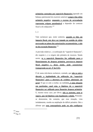 272
primárias custeadas por superávit financeiro (apurado em
balanço patrimonial do exercício anterior) sempre têm efeito
primário negativo, enquanto o excesso de arrecadação
representa origem questionável a depender do contexto
fiscal a ele subjacente.141
(...)
Vale esclarecer que, neste contexto, quando se fala em
impacto fiscal, este deve ser tomado no sentido de efeito
provocado no plano das autorizações orçamentárias, e não
no da execução financeira.142
A previsão relativa (...) à utilização do “superávit financeiro”,
diz respeito (...) a origem não primária de recursos. Sendo
assim, se o superávit financeiro for utilizado para o
financiamento de despesa primária, provoca-se impacto
fiscal negativo e, desse modo, pode caracterizar
transgressão ao art. 4º da LOA.
É de suma relevância esclarecer, contudo, que não se está a
discutir a legitimidade da utilização do “superávit
financeiro” para a abertura de créditos adicionais em
geral. O que se está a avaliar, na realidade, é uma situação
em particular, qual seja, a hipótese de o superávit
financeiro ser utilizado para financiar despesa primária.
E, mesmo nesse caso, por óbvio, não se sustenta, nem se
sugere, que tal hipótese seja legalmente vedada. Pretende-
se demonstrar, tão somente, que essa situação, vista
isoladamente, resulta na ampliação do déficit primário. Daí a
afirmar que essa consequência pode ou não configurar
141
Idem
142
Pág. 91
 