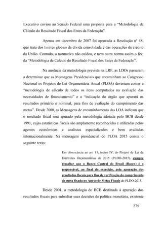 275
Executivo enviou ao Senado Federal uma proposta para a “Metodologia de
Cálculo do Resultado Fiscal dos Entes da Federação”.
Apenas em dezembro de 2007 foi aprovada a Resolução nº 48,
que trata dos limites globais da dívida consolidada e das operações de crédito
da União. Contudo, o normativo não cuidou, e nem outra norma assim o fez,
da “Metodologia de Cálculo do Resultado Fiscal dos Entes da Federação”.
Na ausência da metodologia prevista na LRF, as LDOs passaram
a determinar que as Mensagens Presidenciais que encaminham ao Congresso
Nacional os Projetos de Lei Orçamentária Anual (PLOA) deveriam conter a
“metodologia de cálculo de todos os itens computados na avaliação das
necessidades de financiamento” e a “indicação do órgão que apurará os
resultados primário e nominal, para fins de avaliação do cumprimento das
metas”. Desde 2000, as Mensagens de encaminhamento das LOA indicam que
o resultado fiscal será apurado pela metodologia adotada pelo BCB desde
1991, cujas estatísticas fiscais são amplamente reconhecidas e utilizadas pelos
agentes econômicos e analistas especializados e bem avaliadas
internacionalmente. Na mensagem presidencial do PLOA 2015 consta o
seguinte texto:
Em observância ao art. 11, inciso IV, do Projeto de Lei de
Diretrizes Orçamentárias de 2015 (PLDO-2015), cumpre
ressaltar que o Banco Central do Brasil (Bacen) é o
responsável, ao final do exercício, pela apuração dos
resultados fiscais para fins de verificação do cumprimento
da meta fixada no Anexo de Metas Fiscais do PLDO-2015.
Desde 2001, a metodologia do BCB destinada à apuração dos
resultados fiscais para subsidiar suas decisões de política monetária, existente
 