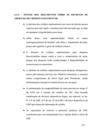277
4.1.11 - SÍNTESE DOS ARGUMENTOS SOBRE OS DECRETOS DE
ABERTURA DE CRÉDITO SUPLEMENTAR
● A abertura dos créditos suplementares por meio de decreto possui
expressa previsão legal e constitucional não havendo que se falar
em qualquer irregularidade nesse tema.
● Além disso, essa suplementação, frente ao maior
contingenciamento da história, não afeta o atingimento da meta,
já que não significa o gasto de nenhum centavo.
● A abertura de créditos suplementares para despesas
discricionárias sequer expôs a risco o cumprimento da meta,
porque tais despesas estão condicionadas à disponibilidade de
recursos para se concretizar.
● A abertura de créditos suplementares para despesas obrigatórias,
estava previamente prevista nos relatórios bimestrais e constitui
estrito cumprimento de dever legal pela Presidenta, sendo
absolutamente inexigível conduta diversa de sua parte.
● A interpretação da compatibilidade da meta prevista no artigo 4o
da LOA era a mesma até outubro de 201. Está baseada
combinação de diversos dispositivos legais, em especial, os art.
8o
e 9o
da LRF, §13 do art. 52 da LDO e diversos dispositivos da
LDO que tratam da elaboração do crédito.
● As exposições de motivos e pareceres jurídicos de 2001
corroboram que essa interpretação era a vigente desde o início da
LRF.
 