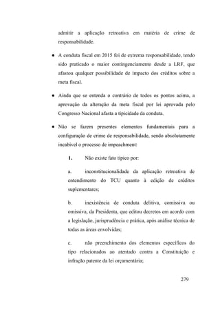 279
admitir a aplicação retroativa em matéria de crime de
responsabilidade.
● A conduta fiscal em 2015 foi de extrema responsabilidade, tendo
sido praticado o maior contingenciamento desde a LRF, que
afastou qualquer possibilidade de impacto dos créditos sobre a
meta fiscal.
● Ainda que se entenda o contrário de todos os pontos acima, a
aprovação da alteração da meta fiscal por lei aprovada pelo
Congresso Nacional afasta a tipicidade da conduta.
● Não se fazem presentes elementos fundamentais para a
configuração de crime de responsabilidade, sendo absolutamente
incabível o processo de impeachment:
1. Não existe fato típico por:
a. inconstitucionalidade da aplicação retroativa de
entendimento do TCU quanto à edição de créditos
suplementares;
b. inexistência de conduta delitiva, comissiva ou
omissiva, da Presidenta, que editou decretos em acordo com
a legislação, jurisprudência e prática, após análise técnica de
todas as áreas envolvidas;
c. não preenchimento dos elementos específicos do
tipo relacionados ao atentado contra a Constituição e
infração patente da lei orçamentária;
 
