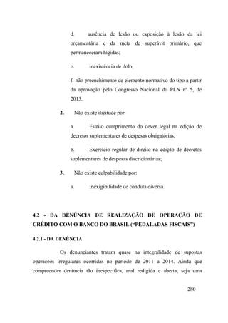 280
d. ausência de lesão ou exposição à lesão da lei
orçamentária e da meta de superávit primário, que
permaneceram hígidas;
e. inexistência de dolo;
f. não preenchimento de elemento normativo do tipo a partir
da aprovação pelo Congresso Nacional do PLN nº 5, de
2015.
2. Não existe ilicitude por:
a. Estrito cumprimento do dever legal na edição de
decretos suplementares de despesas obrigatórias;
b. Exercício regular de direito na edição de decretos
suplementares de despesas discricionárias;
3. Não existe culpabilidade por:
a. Inexigibilidade de conduta diversa.
4.2 - DA DENÚNCIA DE REALIZAÇÃO DE OPERAÇÃO DE
CRÉDITO COM O BANCO DO BRASIL (“PEDALADAS FISCAIS”)
4.2.1 - DA DENÚNCIA
Os denunciantes tratam quase na integralidade de supostas
operações irregulares ocorridas no período de 2011 a 2014. Ainda que
compreender denúncia tão inespecífica, mal redigida e aberta, seja uma
 