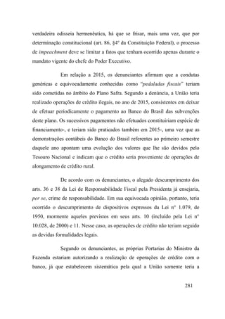 281
verdadeira odisseia hermenêutica, há que se frisar, mais uma vez, que por
determinação constitucional (art. 86, §4º da Constituição Federal), o processo
de impeachment deve se limitar a fatos que tenham ocorrido apenas durante o
mandato vigente do chefe do Poder Executivo.
Em relação a 2015, os denunciantes afirmam que a condutas
genéricas e equivocadamente conhecidas como “pedaladas fiscais” teriam
sido cometidas no âmbito do Plano Safra. Segundo a denúncia, a União teria
realizado operações de crédito ilegais, no ano de 2015, consistentes em deixar
de efetuar periodicamente o pagamento ao Banco do Brasil das subvenções
deste plano. Os sucessivos pagamentos não efetuados constituiriam espécie de
financiamento-, e teriam sido praticados também em 2015-, uma vez que as
demonstrações contábeis do Banco do Brasil referentes ao primeiro semestre
daquele ano apontam uma evolução dos valores que lhe são devidos pelo
Tesouro Nacional e indicam que o crédito seria proveniente de operações de
alongamento de crédito rural.
De acordo com os denunciantes, o alegado descumprimento dos
arts. 36 e 38 da Lei de Responsabilidade Fiscal pela Presidenta já ensejaria,
per se, crime de responsabilidade. Em sua equivocada opinião, portanto, teria
ocorrido o descumprimento de dispositivos expressos da Lei n° 1.079, de
1950, mormente aqueles previstos em seus arts. 10 (incluído pela Lei n°
10.028, de 2000) e 11. Nesse caso, as operações de crédito não teriam seguido
as devidas formalidades legais.
Segundo os denunciantes, as próprias Portarias do Ministro da
Fazenda estariam autorizando a realização de operações de crédito com o
banco, já que estabelecem sistemática pela qual a União somente teria a
 