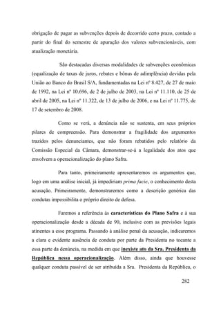 282
obrigação de pagar as subvenções depois de decorrido certo prazo, contado a
partir do final do semestre de apuração dos valores subvencionáveis, com
atualização monetária.
São destacadas diversas modalidades de subvenções econômicas
(equalização de taxas de juros, rebates e bônus de adimplência) devidas pela
União ao Banco do Brasil S/A, fundamentadas na Lei nº 8.427, de 27 de maio
de 1992, na Lei nº 10.696, de 2 de julho de 2003, na Lei nº 11.110, de 25 de
abril de 2005, na Lei nº 11.322, de 13 de julho de 2006, e na Lei nº 11.775, de
17 de setembro de 2008.
Como se verá, a denúncia não se sustenta, em seus próprios
pilares de compreensão. Para demonstrar a fragilidade dos argumentos
trazidos pelos denunciantes, que não foram rebatidos pelo relatório da
Comissão Especial da Câmara, demonstrar-se-á a legalidade dos atos que
envolvem a operacionalização do plano Safra.
Para tanto, primeiramente apresentaremos os argumentos que,
logo em uma análise inicial, já impediriam prima facie, o conhecimento desta
acusação. Primeiramente, demonstraremos como a descrição genérica das
condutas impossibilita o próprio direito de defesa.
Faremos a referência às características do Plano Safra e à sua
operacionalização desde a década de 90, inclusive com as previsões legais
atinentes a esse programa. Passando à análise penal da acusação, indicaremos
a clara e evidente ausência de conduta por parte da Presidenta no tocante a
essa parte da denúncia, na medida em que inexiste ato da Sra. Presidenta da
República nessa operacionalização. Além disso, ainda que houvesse
qualquer conduta passível de ser atribuída a Sra. Presidenta da República, o
 