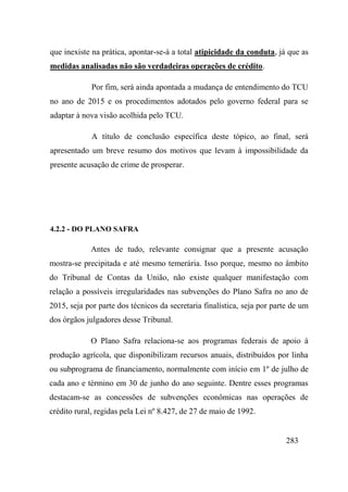 283
que inexiste na prática, apontar-se-á a total atipicidade da conduta, já que as
medidas analisadas não são verdadeiras operações de crédito.
Por fim, será ainda apontada a mudança de entendimento do TCU
no ano de 2015 e os procedimentos adotados pelo governo federal para se
adaptar à nova visão acolhida pelo TCU.
A título de conclusão específica deste tópico, ao final, será
apresentado um breve resumo dos motivos que levam à impossibilidade da
presente acusação de crime de prosperar.
4.2.2 - DO PLANO SAFRA
Antes de tudo, relevante consignar que a presente acusação
mostra-se precipitada e até mesmo temerária. Isso porque, mesmo no âmbito
do Tribunal de Contas da União, não existe qualquer manifestação com
relação a possíveis irregularidades nas subvenções do Plano Safra no ano de
2015, seja por parte dos técnicos da secretaria finalística, seja por parte de um
dos órgãos julgadores desse Tribunal.
O Plano Safra relaciona-se aos programas federais de apoio à
produção agrícola, que disponibilizam recursos anuais, distribuídos por linha
ou subprograma de financiamento, normalmente com início em 1º de julho de
cada ano e término em 30 de junho do ano seguinte. Dentre esses programas
destacam-se as concessões de subvenções econômicas nas operações de
crédito rural, regidas pela Lei nº 8.427, de 27 de maio de 1992.
 