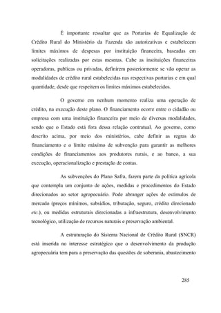285
É importante ressaltar que as Portarias de Equalização de
Crédito Rural do Ministério da Fazenda são autorizativas e estabelecem
limites máximos de despesas por instituição financeira, baseadas em
solicitações realizadas por estas mesmas. Cabe as instituições financeiras
operadoras, publicas ou privadas, definirem posteriormente se vão operar as
modalidades de crédito rural estabelecidas nas respectivas portarias e em qual
quantidade, desde que respeitem os limites máximos estabelecidos.
O governo em nenhum momento realiza uma operação de
crédito, na execução deste plano. O financiamento ocorre entre o cidadão ou
empresa com uma instituição financeira por meio de diversas modalidades,
sendo que o Estado está fora dessa relação contratual. Ao governo, como
descrito acima, por meio dos ministérios, cabe definir as regras do
financiamento e o limite máximo de subvenção para garantir as melhores
condições de financiamentos aos produtores rurais, e ao banco, a sua
execução, operacionalização e prestação de contas.
As subvenções do Plano Safra, fazem parte da política agrícola
que contempla um conjunto de ações, medidas e procedimentos do Estado
direcionados ao setor agropecuário. Pode abranger ações de estímulos de
mercado (preços mínimos, subsídios, tributação, seguro, crédito direcionado
etc.), ou medidas estruturais direcionadas a infraestrutura, desenvolvimento
tecnológico, utilização de recursos naturais e preservação ambiental.
A estruturação do Sistema Nacional de Crédito Rural (SNCR)
está inserida no interesse estratégico que o desenvolvimento da produção
agropecuária tem para a preservação das questões de soberania, abastecimento
 
