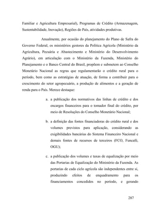 287
Familiar e Agricultura Empresarial), Programas de Crédito (Armazenagem,
Sustentabilidade, Inovação), Regiões do País, atividades produtivas.
Anualmente, por ocasião do planejamento do Plano de Safra do
Governo Federal, os ministérios gestores da Política Agrícola (Ministério da
Agricultura, Pecuária e Abastecimento e Ministério do Desenvolvimento
Agrário), em articulação com o Ministério da Fazenda, Ministério do
Planejamento e o Banco Central do Brasil, propõem e submetem ao Conselho
Monetário Nacional as regras que regulamentarão o crédito rural para o
período, bem como as estratégias de atuação, de forma a contribuir para o
crescimento do setor agropecuário, a produção de alimentos e a geração de
renda para o País. Merece destaque:
a. a publicação dos normativos das linhas de crédito e dos
encargos financeiros para o tomador final do crédito, por
meio de Resoluções do Conselho Monetário Nacional;
b. a definição das fontes financiadoras do crédito rural e dos
volumes previstos para aplicação, considerando as
exigibilidades bancárias do Sistema Financeiro Nacional e
demais fontes de recursos de terceiros (FCO, Funcafé,
OGU);
c. a publicação dos volumes e taxas de equalização por meio
das Portarias de Equalização do Ministério da Fazenda. As
portarias de cada ciclo agrícola são independentes entre si,
produzindo efeitos de enquadramento para os
financiamentos concedidos no período, e gerando
 