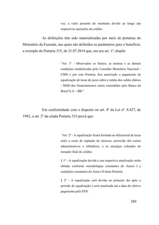 289
vez, a valor presente do montante devido ao longo das
respectivas operações de crédito.
As definições têm sido materializadas por meio de portarias do
Ministério da Fazenda, nas quais são definidos os parâmetros para o benefício,
a exemplo da Portaria 315, de 21.07.2014 que, em seu art. 1º, dispõe:
“Art. 1º - Observados os limites, as normas e as demais
condições estabelecidas pelo Conselho Monetário Nacional -
CMN e por esta Portaria, fica autorizado o pagamento de
equalização de taxas de juros sobre a média dos saldos diários
- MSD dos financiamentos rurais concedidos pelo Banco do
Brasil S.A. - BB.”
Em conformidade com o disposto no art. 4º da Lei nº. 8.427, de
1992, o art. 2º da citada Portaria 315 prevê que:
“Art. 2º - A equalização ficará limitada ao diferencial de taxas
entre o custo de captação de recursos, acrescido dos custos
administrativos e tributários, e os encargos cobrados do
tomador final do crédito.
§ 1º - A equalização devida e sua respectiva atualização serão
obtidas conforme metodologias constantes do Anexo I e
condições constantes do Anexo II desta Portaria.
§ 2º - A equalização será devida no primeiro dia após o
período de equalização e será atualizada até a data do efetivo
pagamento pela STN.
 