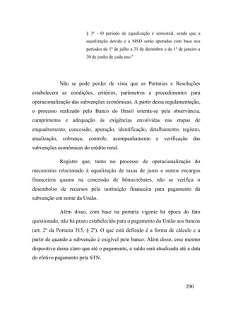 290
§ 3º - O período de equalização é semestral, sendo que a
equalização devida e a MSD serão apuradas com base nos
períodos de 1º de julho a 31 de dezembro e de 1º de janeiro a
30 de junho de cada ano."
Não se pode perder de vista que as Portarias e Resoluções
estabelecem as condições, critérios, parâmetros e procedimentos para
operacionalização das subvenções econômicas. A partir dessa regulamentação,
o processo realizado pelo Banco do Brasil orienta-se pela observância,
cumprimento e adequação às exigências envolvidas nas etapas de
enquadramento, concessão, apuração, identificação, detalhamento, registro,
atualização, cobrança, controle, acompanhamento e verificação das
subvenções econômicas do crédito rural.
Registre que, tanto no processo de operacionalização do
mecanismo relacionado à equalização de taxas de juros e outros encargos
financeiros quanto na concessão de bônus/rebates, não se verifica o
desembolso de recursos pela instituição financeira para pagamento da
subvenção em nome da União.
Além disso, com base na portaria vigente há época do fato
questionado, não há prazo estabelecido para o pagamento da União aos bancos
(art. 2º da Portaria 315, § 2º). O que está definido é a forma de cálculo e a
partir de quando a subvenção é exigível pelo banco. Além disso, esse mesmo
dispositivo deixa claro que até o pagamento, o saldo será atualizado até a data
do efetivo pagamento pela STN.
 