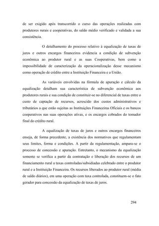 294
de ser exigido após transcorrido o curso das operações realizadas com
produtores rurais e cooperativas, do saldo médio verificado e validada a sua
consistência.
O detalhamento do processo relativo à equalização de taxas de
juros e outros encargos financeiros evidencia a condição de subvenção
econômica ao produtor rural e as suas Cooperativas, bem como a
impossibilidade de caracterização da operacionalização desse mecanismo
como operação de crédito entre a Instituição Financeira e a União.
As variáveis envolvidas na fórmula de apuração e cálculo da
equalização detalham sua característica de subvenção econômica aos
produtores rurais e sua condição de constituir-se no diferencial de taxas entre o
custo de captação de recursos, acrescido dos custos administrativos e
tributários a que estão sujeitas as Instituições Financeiras Oficiais e os bancos
cooperativos nas suas operações ativas, e os encargos cobrados do tomador
final do crédito rural.
A equalização de taxas de juros e outros encargos financeiros
enseja, de forma precedente, a existência dos normativos que regulamentam
seus limites, forma e condições. A partir da regulamentação, ampara-se o
processo de concessão e apuração. Entretanto, o mecanismo da equalização
somente se verifica a partir da contratação e liberação dos recursos de um
financiamento rural a taxas controladas/subsidiadas celebrado entre o produtor
rural e a Instituição Financeira. Os recursos liberados ao produtor rural (média
de saldo diários), em uma operação com taxa controlada, constituem-se o fato
gerador para concessão da equalização de taxas de juros.
 