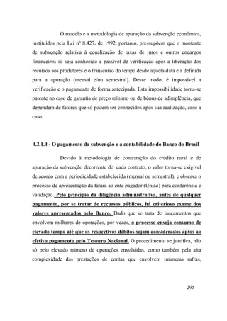 295
O modelo e a metodologia de apuração da subvenção econômica,
instituídos pela Lei nº 8.427, de 1992, portanto, pressupõem que o montante
de subvenção relativa à equalização de taxas de juros e outros encargos
financeiros só seja conhecido e passível de verificação após a liberação dos
recursos aos produtores e o transcurso do tempo desde aquela data e a definida
para a apuração (mensal e/ou semestral). Desse modo, é impossível a
verificação e o pagamento de forma antecipada. Esta impossibilidade torna-se
patente no caso de garantia de preço mínimo ou de bônus de adimplência, que
dependem de fatores que só podem ser conhecidos após sua realização, caso a
caso.
4.2.1.4 - O pagamento da subvenção e a contabilidade do Banco do Brasil
Devido à metodologia de contratação do crédito rural e de
apuração da subvenção decorrente de cada contrato, o valor torna-se exigível
de acordo com a periodicidade estabelecida (mensal ou semestral), e observa o
processo de apresentação da fatura ao ente pagador (União) para conferência e
validação. Pelo princípio da diligência administrativa, antes de qualquer
pagamento, por se tratar de recursos públicos, há criterioso exame dos
valores apresentados pelo Banco. Dado que se trata de lançamentos que
envolvem milhares de operações, por vezes, o processo enseja consumo de
elevado tempo até que os respectivos débitos sejam considerados aptos ao
efetivo pagamento pelo Tesouro Nacional. O procedimento se justifica, não
só pelo elevado número de operações envolvidas, como também pela alta
complexidade das prestações de contas que envolvem inúmeras safras,
 
