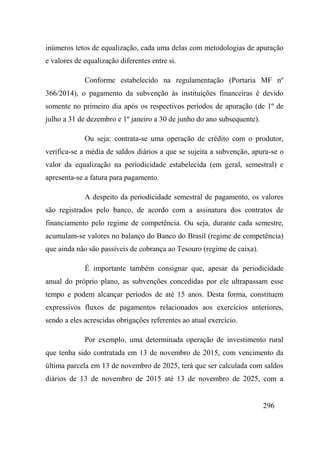 296
inúmeros tetos de equalização, cada uma delas com metodologias de apuração
e valores de equalização diferentes entre si.
Conforme estabelecido na regulamentação (Portaria MF nº
366/2014), o pagamento da subvenção às instituições financeiras é devido
somente no primeiro dia após os respectivos períodos de apuração (de 1º de
julho a 31 de dezembro e 1º janeiro a 30 de junho do ano subsequente).
Ou seja: contrata-se uma operação de crédito com o produtor,
verifica-se a média de saldos diários a que se sujeita a subvenção, apura-se o
valor da equalização na periodicidade estabelecida (em geral, semestral) e
apresenta-se a fatura para pagamento.
A despeito da periodicidade semestral de pagamento, os valores
são registrados pelo banco, de acordo com a assinatura dos contratos de
financiamento pelo regime de competência. Ou seja, durante cada semestre,
acumulam-se valores no balanço do Banco do Brasil (regime de competência)
que ainda não são passíveis de cobrança ao Tesouro (regime de caixa).
É importante também consignar que, apesar da periodicidade
anual do próprio plano, as subvenções concedidas por ele ultrapassam esse
tempo e podem alcançar períodos de até 15 anos. Desta forma, constituem
expressivos fluxos de pagamentos relacionados aos exercícios anteriores,
sendo a eles acrescidas obrigações referentes ao atual exercício.
Por exemplo, uma determinada operação de investimento rural
que tenha sido contratada em 13 de novembro de 2015, com vencimento da
última parcela em 13 de novembro de 2025, terá que ser calculada com saldos
diários de 13 de novembro de 2015 até 13 de novembro de 2025, com a
 
