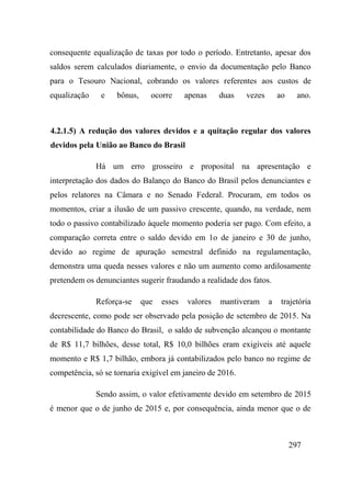 297
consequente equalização de taxas por todo o período. Entretanto, apesar dos
saldos serem calculados diariamente, o envio da documentação pelo Banco
para o Tesouro Nacional, cobrando os valores referentes aos custos de
equalização e bônus, ocorre apenas duas vezes ao ano.
4.2.1.5) A redução dos valores devidos e a quitação regular dos valores
devidos pela União ao Banco do Brasil
Há um erro grosseiro e proposital na apresentação e
interpretação dos dados do Balanço do Banco do Brasil pelos denunciantes e
pelos relatores na Câmara e no Senado Federal. Procuram, em todos os
momentos, criar a ilusão de um passivo crescente, quando, na verdade, nem
todo o passivo contabilizado àquele momento poderia ser pago. Com efeito, a
comparação correta entre o saldo devido em 1o de janeiro e 30 de junho,
devido ao regime de apuração semestral definido na regulamentação,
demonstra uma queda nesses valores e não um aumento como ardilosamente
pretendem os denunciantes sugerir fraudando a realidade dos fatos.
Reforça-se que esses valores mantiveram a trajetória
decrescente, como pode ser observado pela posição de setembro de 2015. Na
contabilidade do Banco do Brasil, o saldo de subvenção alcançou o montante
de R$ 11,7 bilhões, desse total, R$ 10,0 bilhões eram exigíveis até aquele
momento e R$ 1,7 bilhão, embora já contabilizados pelo banco no regime de
competência, só se tornaria exigível em janeiro de 2016.
Sendo assim, o valor efetivamente devido em setembro de 2015
é menor que o de junho de 2015 e, por consequência, ainda menor que o de
 