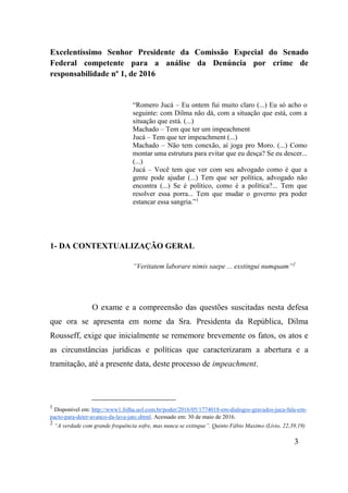 3
Excelentíssimo Senhor Presidente da Comissão Especial do Senado
Federal competente para a análise da Denúncia por crime de
responsabilidade nº 1, de 2016
“Romero Jucá – Eu ontem fui muito claro (...) Eu só acho o
seguinte: com Dilma não dá, com a situação que está, com a
situação que está. (...)
Machado – Tem que ter um impeachment
Jucá – Tem que ter impeachment (...)
Machado – Não tem conexão, aí joga pro Moro. (...) Como
montar uma estrutura para evitar que eu desça? Se eu descer...
(...)
Jucá – Você tem que ver com seu advogado como é que a
gente pode ajudar (...) Tem que ser política, advogado não
encontra (...) Se é político, como é a política?... Tem que
resolver essa porra... Tem que mudar o governo pra poder
estancar essa sangria.”1
1- DA CONTEXTUALIZAÇÃO GERAL
“Veritatem laborare nimis saepe ... exstingui numquam”2
O exame e a compreensão das questões suscitadas nesta defesa
que ora se apresenta em nome da Sra. Presidenta da República, Dilma
Rousseff, exige que inicialmente se rememore brevemente os fatos, os atos e
as circunstâncias jurídicas e políticas que caracterizaram a abertura e a
tramitação, até a presente data, deste processo de impeachment.
1
Disponível em: http://www1.folha.uol.com.br/poder/2016/05/1774018-em-dialogos-gravados-juca-fala-em-
pacto-para-deter-avanco-da-lava-jato.shtml. Acessado em: 30 de maio de 2016.
2
“A verdade com grande frequência sofre, mas nunca se extingue”. Quinto Fábio Maximo (Lívio, 22,39,19)
 