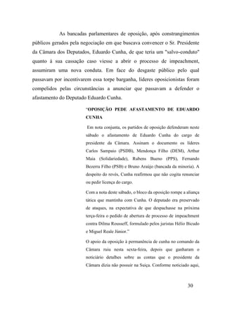 30
As bancadas parlamentares de oposição, após constrangimentos
públicos gerados pela negociação em que buscava convencer o Sr. Presidente
da Câmara dos Deputados, Eduardo Cunha, de que teria um "salvo-conduto"
quanto à sua cassação caso viesse a abrir o processo de impeachment,
assumiram uma nova conduta. Em face do desgaste público pelo qual
passavam por incentivarem essa torpe barganha, líderes oposicionistas foram
compelidos pelas circunstâncias a anunciar que passavam a defender o
afastamento do Deputado Eduardo Cunha.
“OPOSIÇÃO PEDE AFASTAMENTO DE EDUARDO
CUNHA
Em nota conjunta, os partidos de oposição defenderam neste
sábado o afastamento de Eduardo Cunha do cargo de
presidente da Câmara. Assinam o documento os líderes
Carlos Sampaio (PSDB), Mendonça Filho (DEM), Arthur
Maia (Solidariedade), Rubens Bueno (PPS), Fernando
Bezerra Filho (PSB) e Bruno Araújo (bancada da minoria). A
despeito do revés, Cunha reafirmou que não cogita renunciar
ou pedir licença do cargo.
Com a nota deste sábado, o bloco da oposição rompe a aliança
tática que mantinha com Cunha. O deputado era preservado
de ataques, na expectativa de que despachasse na próxima
terça-feira o pedido de abertura de processo de impeachment
contra Dilma Rousseff, formulado pelos juristas Hélio Bicudo
e Miguel Reale Júnior.”
O apoio da oposição à permanência de cunha no comando da
Câmara ruiu nesta sexta-feira, depois que ganharam o
noticiário detalhes sobre as contas que o presidente da
Câmara dizia não possuir na Suiça. Conforme noticiado aqui,
 