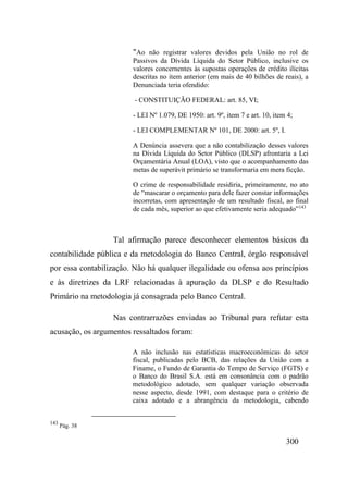300
"Ao não registrar valores devidos pela União no rol de
Passivos da Dívida Líquida do Setor Público, inclusive os
valores concernentes às supostas operações de crédito ilícitas
descritas no item anterior (em mais de 40 bilhões de reais), a
Denunciada teria ofendido:
- CONSTITUIÇÃO FEDERAL: art. 85, VI;
- LEI Nº 1.079, DE 1950: art. 9º, item 7 e art. 10, item 4;
- LEI COMPLEMENTAR Nº 101, DE 2000: art. 5º, I.
A Denúncia assevera que a não contabilização desses valores
na Dívida Líquida do Setor Público (DLSP) afrontaria a Lei
Orçamentária Anual (LOA), visto que o acompanhamento das
metas de superávit primário se transformaria em mera ficção.
O crime de responsabilidade residiria, primeiramente, no ato
de “mascarar o orçamento para dele fazer constar informações
incorretas, com apresentação de um resultado fiscal, ao final
de cada mês, superior ao que efetivamente seria adequado”143
Tal afirmação parece desconhecer elementos básicos da
contabilidade pública e da metodologia do Banco Central, órgão responsável
por essa contabilização. Não há qualquer ilegalidade ou ofensa aos princípios
e às diretrizes da LRF relacionadas à apuração da DLSP e do Resultado
Primário na metodologia já consagrada pelo Banco Central.
Nas contrarrazões enviadas ao Tribunal para refutar esta
acusação, os argumentos ressaltados foram:
A não inclusão nas estatísticas macroeconômicas do setor
fiscal, publicadas pelo BCB, das relações da União com a
Finame, o Fundo de Garantia do Tempo de Serviço (FGTS) e
o Banco do Brasil S.A. está em consonância com o padrão
metodológico adotado, sem qualquer variação observada
nesse aspecto, desde 1991, com destaque para o critério de
caixa adotado e a abrangência da metodologia, cabendo
143
Pág. 38
 