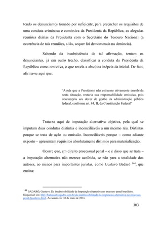 303
tendo os denunciantes tomado por suficiente, para preencher os requisitos de
uma conduta criminosa e comissiva da Presidenta da República, as alegadas
reuniões diárias da Presidenta com o Secretário do Tesouro Nacional (a
ocorrência de tais reuniões, aliás, sequer foi demonstrada na denúncia).
Sabendo da insubsistência de tal afirmação, tentam os
denunciantes, já em outro trecho, classificar a conduta da Presidenta da
República como omissiva, o que revela a absoluta inépcia da inicial. De fato,
afirma-se aqui que:
“Ainda que a Presidente não estivesse ativamente envolvida
nesta situação, restaria sua responsabilidade omissiva, pois
descumpriu seu dever de gestão da administração pública
federal, conforme art. 84, II, da Constituição Federal”
Trata-se aqui de imputação alternativa objetiva, pela qual se
imputam duas condutas distintas e inconciliáveis a um mesmo réu. Distintas
porque se trata de ação ou omissão. Inconciliáveis porque – como adiante
exposto – apresentam requisitos absolutamente distintos para materialização.
Ocorre que, em direito processual penal – e é disso que se trata –
a imputação alternativa não merece acolhida, se não para a totalidade dos
autores, ao menos para importantes juristas, como Gustavo Badaró 144
, que
ensina:
144
BADARÓ, Gustavo. Da inadmissibilidade da Imputação alternativa no processo penal brasileiro.
Disponível em: http://badaroadvogados.com.br/da-inadmissibilidade-da-imputacao-alternativa-no-processo-
penal-brasileiro.html. Acessado em: 30 de maio de 2016.
 