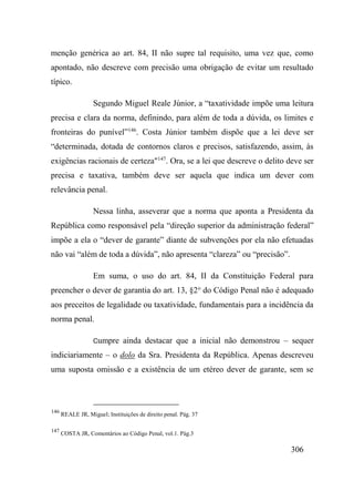 306
menção genérica ao art. 84, II não supre tal requisito, uma vez que, como
apontado, não descreve com precisão uma obrigação de evitar um resultado
típico.
Segundo Miguel Reale Júnior, a “taxatividade impõe uma leitura
precisa e clara da norma, definindo, para além de toda a dúvida, os limites e
fronteiras do punível”146
. Costa Júnior também dispõe que a lei deve ser
“determinada, dotada de contornos claros e precisos, satisfazendo, assim, às
exigências racionais de certeza"147
. Ora, se a lei que descreve o delito deve ser
precisa e taxativa, também deve ser aquela que indica um dever com
relevância penal.
Nessa linha, asseverar que a norma que aponta a Presidenta da
República como responsável pela “direção superior da administração federal”
impõe a ela o “dever de garante” diante de subvenções por ela não efetuadas
não vai “além de toda a dúvida”, não apresenta “clareza” ou “precisão”.
Em suma, o uso do art. 84, II da Constituição Federal para
preencher o dever de garantia do art. 13, §2o
do Código Penal não é adequado
aos preceitos de legalidade ou taxatividade, fundamentais para a incidência da
norma penal.
Cumpre ainda destacar que a inicial não demonstrou – sequer
indiciariamente – o dolo da Sra. Presidenta da República. Apenas descreveu
uma suposta omissão e a existência de um etéreo dever de garante, sem se
146
REALE JR, Miguel; Instituições de direito penal. Pág. 37
147
COSTA JR, Comentários ao Código Penal, vol.1. Pág.3
 